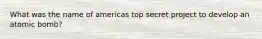 What was the name of americas top secret project to develop an atomic bomb?