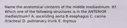 Name the anatomical contents of the middle mediastinum. 97. Which one of the following structures is in the ANTERIOR mediastinum? A. ascending aorta B esophagus C. carina (trachea) D. pulmonary trunk E. thymus