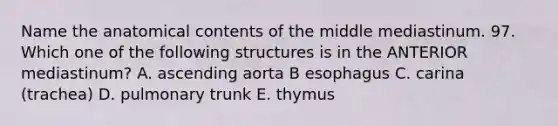 Name the anatomical contents of the middle mediastinum. 97. Which one of the following structures is in the ANTERIOR mediastinum? A. ascending aorta B esophagus C. carina (trachea) D. pulmonary trunk E. thymus