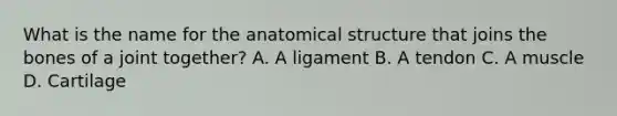 What is the name for the anatomical structure that joins the bones of a joint together? A. A ligament B. A tendon C. A muscle D. Cartilage