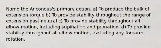 Name the Anconeus's primary action. a) To produce the bulk of extension torque b) To provide stability throughout the range of extension past neutral c) To provide stability throughout all elbow motion, including supination and pronation. d) To provide stability throughout all elbow motion, excluding any forearm rotation.