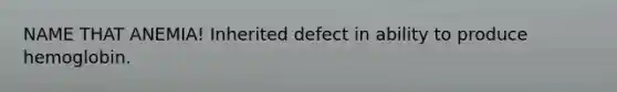 NAME THAT ANEMIA! Inherited defect in ability to produce hemoglobin.