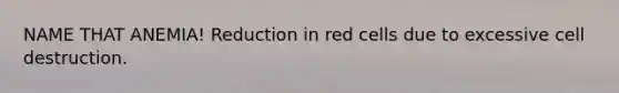 NAME THAT ANEMIA! Reduction in red cells due to excessive cell destruction.