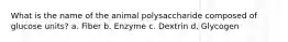 What is the name of the animal polysaccharide composed of glucose units? a. Fiber b. Enzyme c. Dextrin d. Glycogen