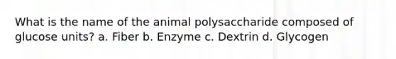 What is the name of the animal polysaccharide composed of glucose units? a. Fiber b. Enzyme c. Dextrin d. Glycogen