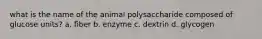 what is the name of the animal polysaccharide composed of glucose units? a. fiber b. enzyme c. dextrin d. glycogen