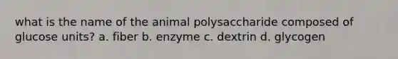 what is the name of the animal polysaccharide composed of glucose units? a. fiber b. enzyme c. dextrin d. glycogen