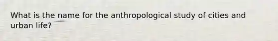 What is the name for the anthropological study of cities and urban life?