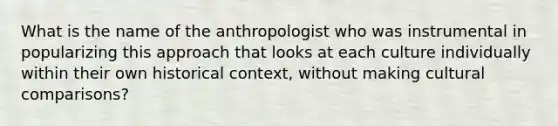 What is the name of the anthropologist who was instrumental in popularizing this approach that looks at each culture individually within their own historical context, without making cultural comparisons?