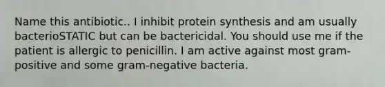 Name this antibiotic.. I inhibit protein synthesis and am usually bacterioSTATIC but can be bactericidal. You should use me if the patient is allergic to penicillin. I am active against most gram-positive and some gram-negative bacteria.