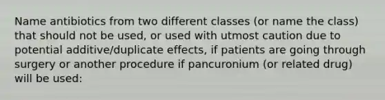 Name antibiotics from two different classes (or name the class) that should not be used, or used with utmost caution due to potential additive/duplicate effects, if patients are going through surgery or another procedure if pancuronium (or related drug) will be used: