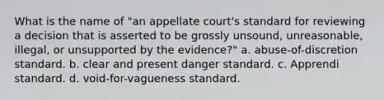 What is the name of "an appellate court's standard for reviewing a decision that is asserted to be grossly unsound, unreasonable, illegal, or unsupported by the evidence?" a. abuse-of-discretion standard. b. clear and present danger standard. c. Apprendi standard. d. void-for-vagueness standard.