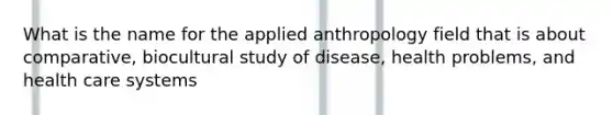 What is the name for the applied anthropology field that is about comparative, biocultural study of disease, health problems, and health care systems