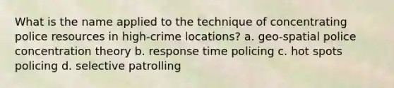 What is the name applied to the technique of concentrating police resources in high-crime locations? a. geo-spatial police concentration theory b. response time policing c. hot spots policing d. selective patrolling