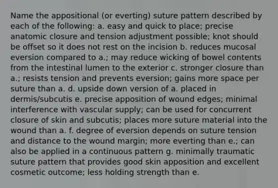 Name the appositional (or everting) suture pattern described by each of the following: a. easy and quick to place; precise anatomic closure and tension adjustment possible; knot should be offset so it does not rest on the incision b. reduces mucosal eversion compared to a.; may reduce wicking of bowel contents from the intestinal lumen to the exterior c. stronger closure than a.; resists tension and prevents eversion; gains more space per suture than a. d. upside down version of a. placed in dermis/subcutis e. precise apposition of wound edges; minimal interference with vascular supply; can be used for concurrent closure of skin and subcutis; places more suture material into the wound than a. f. degree of eversion depends on suture tension and distance to the wound margin; more everting than e.; can also be applied in a continuous pattern g. minimally traumatic suture pattern that provides good skin apposition and excellent cosmetic outcome; less holding strength than e.