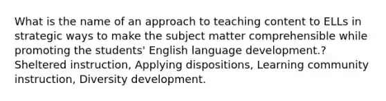 What is the name of an approach to teaching content to ELLs in strategic ways to make the subject matter comprehensible while promoting the students' English language development.? Sheltered instruction, Applying dispositions, Learning community instruction, Diversity development.