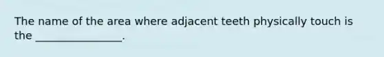 The name of the area where adjacent teeth physically touch is the ________________.