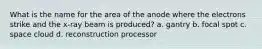 What is the name for the area of the anode where the electrons strike and the x-ray beam is produced? a. gantry b. focal spot c. space cloud d. reconstruction processor