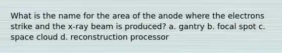 What is the name for the area of the anode where the electrons strike and the x-ray beam is produced? a. gantry b. focal spot c. space cloud d. reconstruction processor