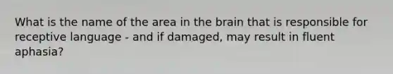 What is the name of the area in the brain that is responsible for receptive language - and if damaged, may result in fluent aphasia?