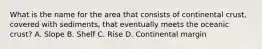 What is the name for the area that consists of continental crust, covered with sediments, that eventually meets the oceanic crust? A. Slope B. Shelf C. Rise D. Continental margin