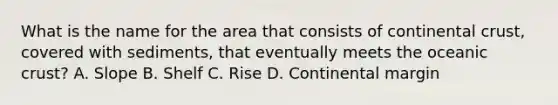 What is the name for the area that consists of continental crust, covered with sediments, that eventually meets the oceanic crust? A. Slope B. Shelf C. Rise D. Continental margin