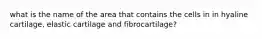 what is the name of the area that contains the cells in in hyaline cartilage, elastic cartilage and fibrocartilage?