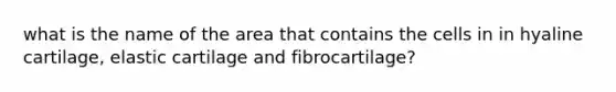 what is the name of the area that contains the cells in in hyaline cartilage, elastic cartilage and fibrocartilage?