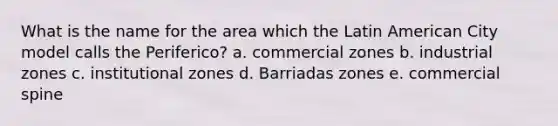 What is the name for the area which the Latin American City model calls the Periferico? a. commercial zones b. industrial zones c. institutional zones d. Barriadas zones e. commercial spine