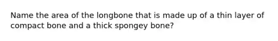 Name the area of the longbone that is made up of a thin layer of compact bone and a thick spongey bone?