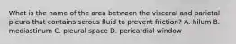 What is the name of the area between the visceral and parietal pleura that contains serous fluid to prevent friction? A. hilum B. mediastinum C. pleural space D. pericardial window