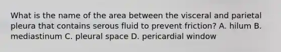 What is the name of the area between the visceral and parietal pleura that contains serous fluid to prevent friction? A. hilum B. mediastinum C. pleural space D. pericardial window