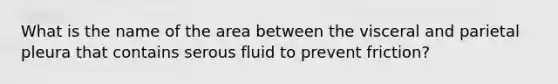 What is the name of the area between the visceral and parietal pleura that contains serous fluid to prevent friction?