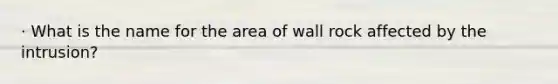 · What is the name for the area of wall rock affected by the intrusion?