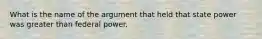 What is the name of the argument that held that state power was greater than federal power.