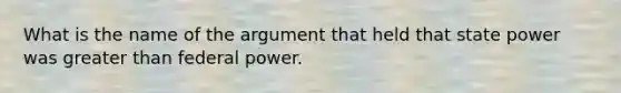 What is the name of the argument that held that state power was greater than federal power.