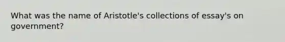 What was the name of Aristotle's collections of essay's on government?