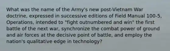 What was the name of the Army's new post-Vietnam War doctrine, expressed in successive editions of Field Manual 100-5, Operations, intended to "fight outnumbered and win" the first battle of the next war, synchronize the combat power of ground and air forces at the decisive point of battle, and employ the nation's qualitative edge in technology?