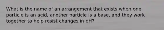 What is the name of an arrangement that exists when one particle is an acid, another particle is a base, and they work together to help resist changes in pH?