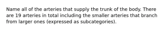 Name all of the arteries that supply the trunk of the body. There are 19 arteries in total including the smaller arteries that branch from larger ones (expressed as subcategories).