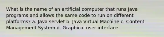 What is the name of an artificial computer that runs Java programs and allows the same code to run on different platforms? a. Java servlet b. Java Virtual Machine c. Content Management System d. Graphical user interface