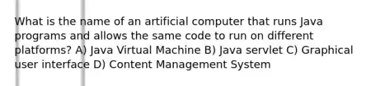 What is the name of an artificial computer that runs Java programs and allows the same code to run on different platforms? A) Java Virtual Machine B) Java servlet C) Graphical user interface D) Content Management System