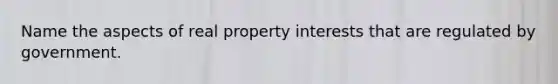 Name the aspects of real property interests that are regulated by government.