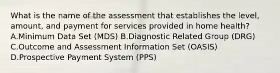 What is the name of the assessment that establishes the level, amount, and payment for services provided in home health? A.Minimum Data Set (MDS) B.Diagnostic Related Group (DRG) C.Outcome and Assessment Information Set (OASIS) D.Prospective Payment System (PPS)