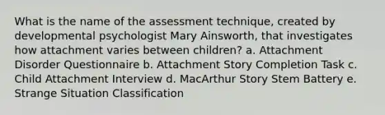 What is the name of the assessment technique, created by developmental psychologist Mary Ainsworth, that investigates how attachment varies between children? a. Attachment Disorder Questionnaire b. Attachment Story Completion Task c. Child Attachment Interview d. MacArthur Story Stem Battery e. Strange Situation Classification