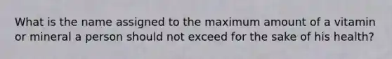 What is the name assigned to the maximum amount of a vitamin or mineral a person should not exceed for the sake of his health?