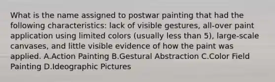 What is the name assigned to postwar painting that had the following characteristics: lack of visible gestures, all-over paint application using limited colors (usually less than 5), large-scale canvases, and little visible evidence of how the paint was applied. A.Action Painting B.Gestural Abstraction C.Color Field Painting D.Ideographic Pictures