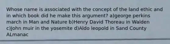 Whose name is associated with the concept of the land ethic and in which book did he make this argument? a)george perkins march in Man and Nature b)Henry David Thoreau in Walden c)John muir in the yosemite d)Aldo leopold in Sand County ALmanac