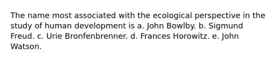 The name most associated with the ecological perspective in the study of human development is a. John Bowlby. b. Sigmund Freud. c. Urie Bronfenbrenner. d. Frances Horowitz. e. John Watson.