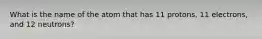 What is the name of the atom that has 11 protons, 11 electrons, and 12 neutrons?